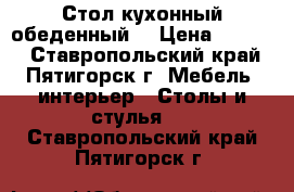 Стол кухонный обеденный. › Цена ­ 2 960 - Ставропольский край, Пятигорск г. Мебель, интерьер » Столы и стулья   . Ставропольский край,Пятигорск г.